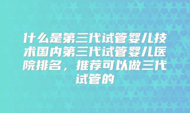 什么是第三代试管婴儿技术国内第三代试管婴儿医院排名，推荐可以做三代试管的