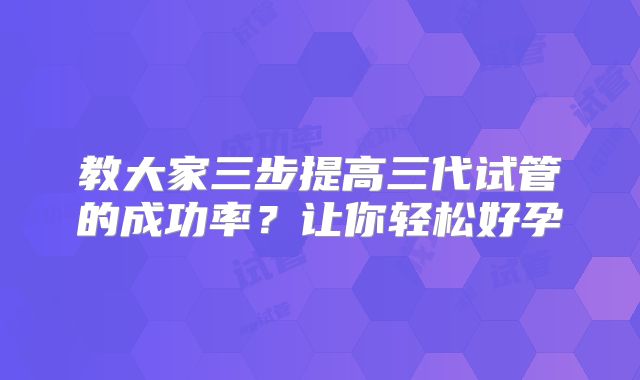 教大家三步提高三代试管的成功率？让你轻松好孕