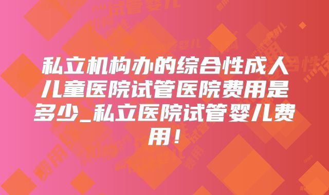 私立机构办的综合性成人儿童医院试管医院费用是多少_私立医院试管婴儿费用！