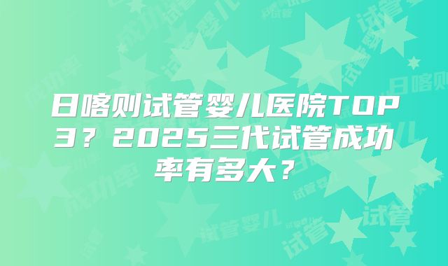 日喀则试管婴儿医院TOP3？2025三代试管成功率有多大？