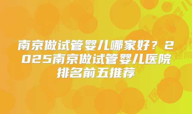 南京做试管婴儿哪家好？2025南京做试管婴儿医院排名前五推荐