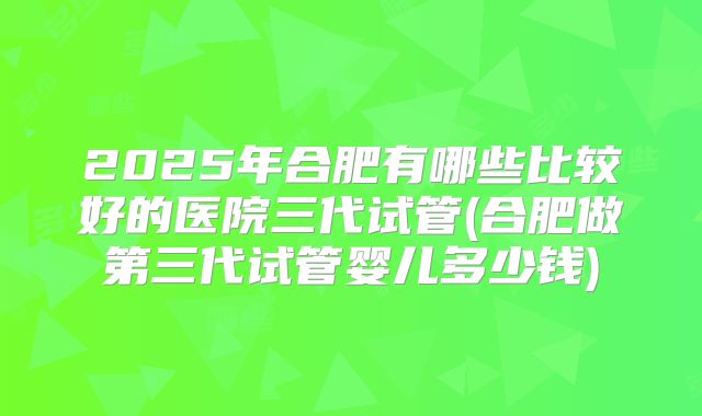 2025年合肥有哪些比较好的医院三代试管(合肥做第三代试管婴儿多少钱)