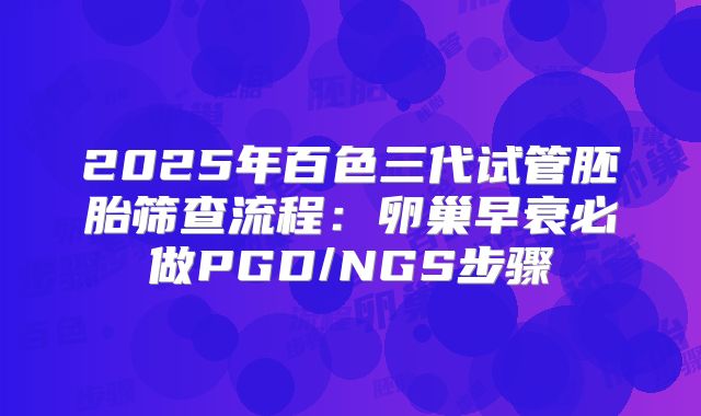 2025年百色三代试管胚胎筛查流程：卵巢早衰必做PGD/NGS步骤
