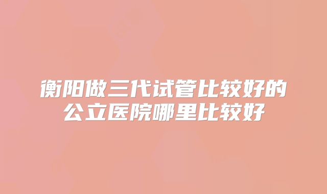 衡阳做三代试管比较好的公立医院哪里比较好