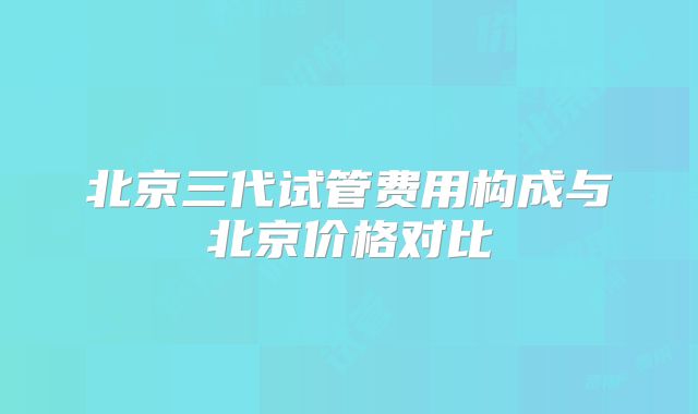 北京三代试管费用构成与北京价格对比