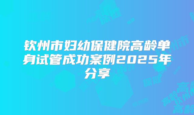 钦州市妇幼保健院高龄单身试管成功案例2025年分享