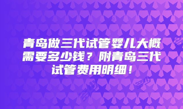 青岛做三代试管婴儿大概需要多少钱?附青岛三代试管费用明细!