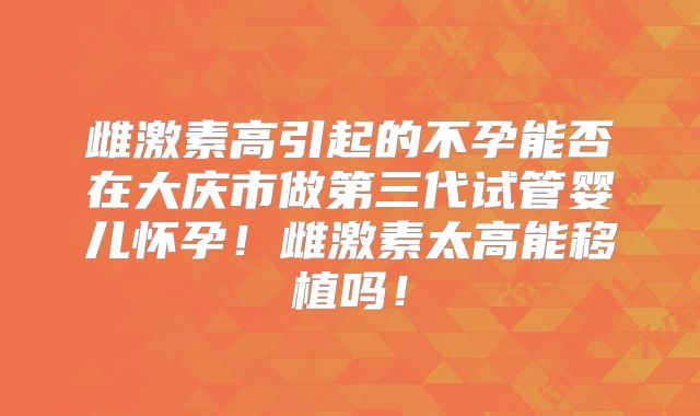 雌激素高引起的不孕能否在大庆市做第三代试管婴儿怀孕！雌激素太高能移植吗！
