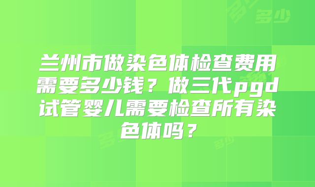 兰州市做染色体检查费用需要多少钱?做三代pgd试管婴儿需要检查所有染色体吗?