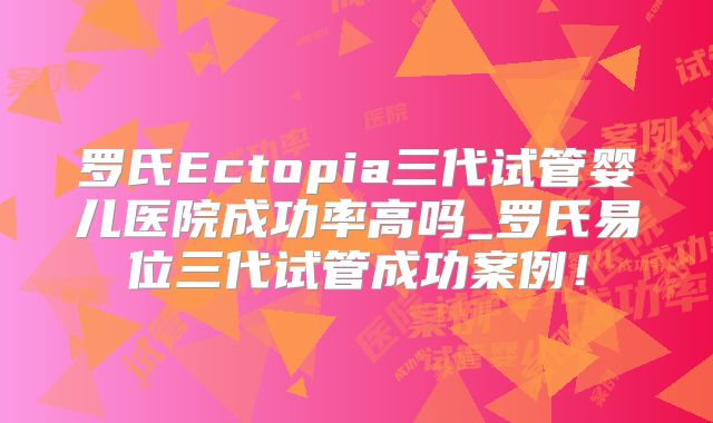罗氏Ectopia三代试管婴儿医院成功率高吗_罗氏易位三代试管成功案例！