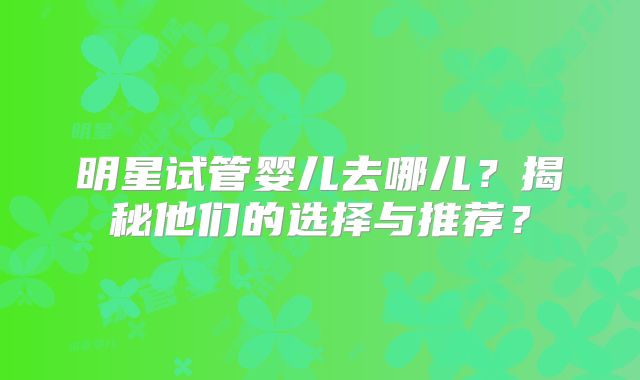明星试管婴儿去哪儿？揭秘他们的选择与推荐？