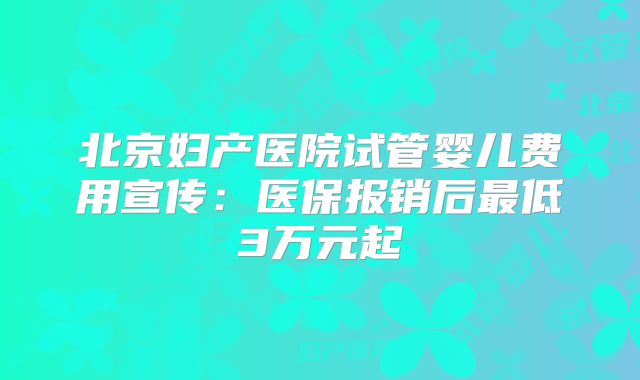 北京妇产医院试管婴儿费用宣传：医保报销后最低3万元起