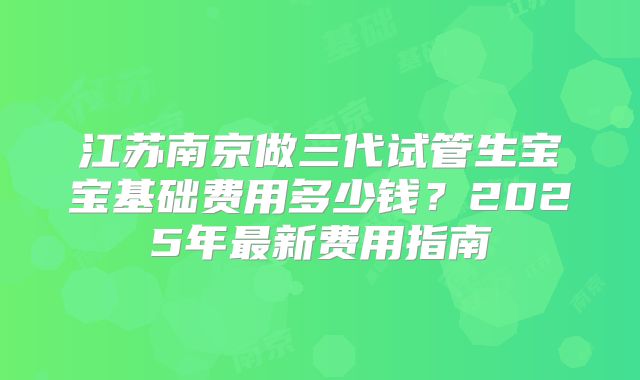 江苏南京做三代试管生宝宝基础费用多少钱?2025年最新费用指南