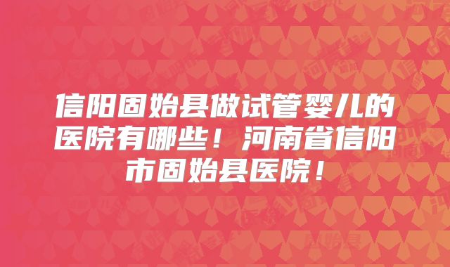 信阳固始县做试管婴儿的医院有哪些！河南省信阳市固始县医院！