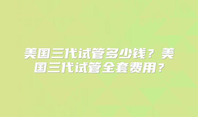 美国三代试管多少钱?美国三代试管全套费用?