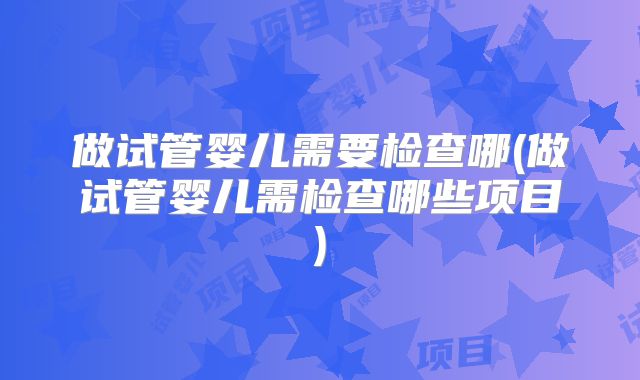 做试管婴儿需要检查哪(做试管婴儿需检查哪些项目)