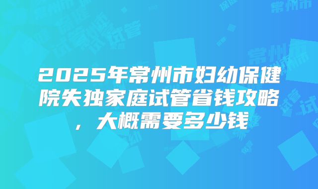 2025年常州市妇幼保健院失独家庭试管省钱攻略，大概需要多少钱