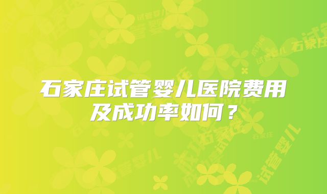 石家庄试管婴儿医院费用及成功率如何？