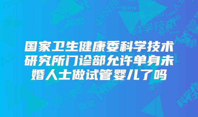 国家卫生健康委科学技术研究所门诊部允许单身未婚人士做试管婴儿了吗