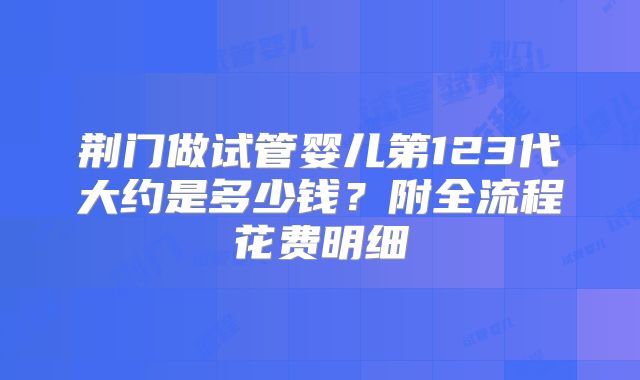 荆门做试管婴儿第123代大约是多少钱？附全流程花费明细