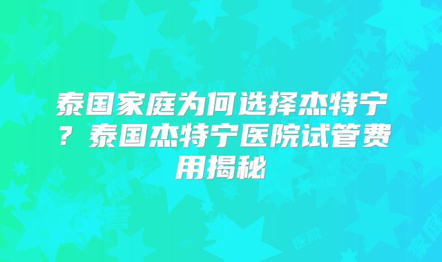 泰国家庭为何选择杰特宁？泰国杰特宁医院试管费用揭秘
