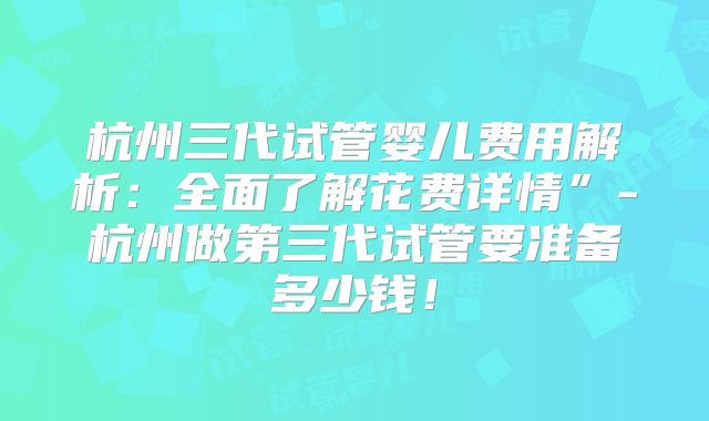 杭州三代试管婴儿费用解析：全面了解花费详情”-杭州做第三代试管要准备多少钱！