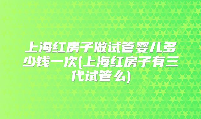 上海红房子做试管婴儿多少钱一次(上海红房子有三代试管么)