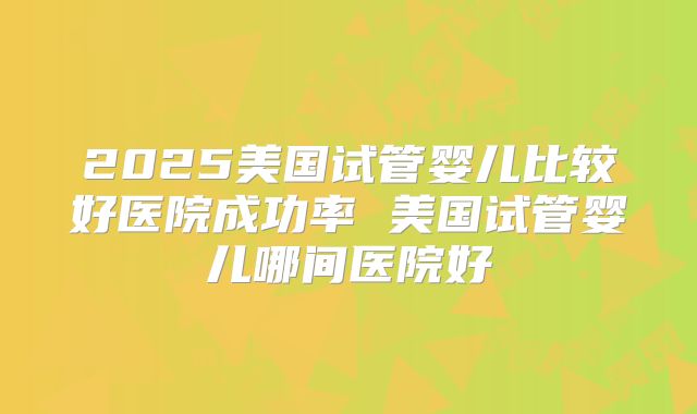 2025美国试管婴儿比较好医院成功率 美国试管婴儿哪间医院好