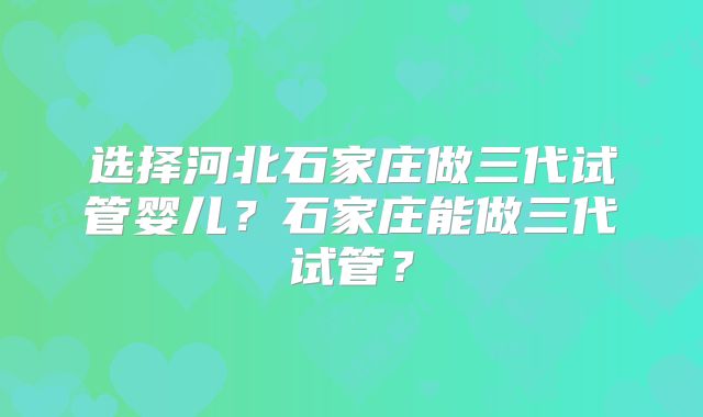 选择河北石家庄做三代试管婴儿？石家庄能做三代试管？