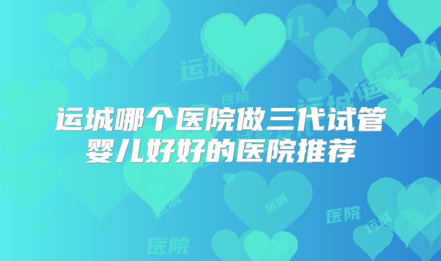 运城哪个医院做三代试管婴儿好好的医院推荐