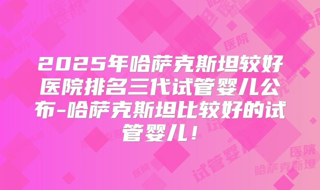 2025年哈萨克斯坦较好医院排名三代试管婴儿公布-哈萨克斯坦比较好的试管婴儿！