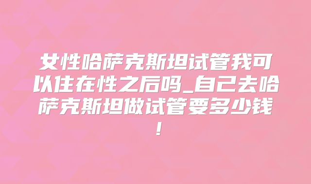 女性哈萨克斯坦试管我可以住在性之后吗_自己去哈萨克斯坦做试管要多少钱！
