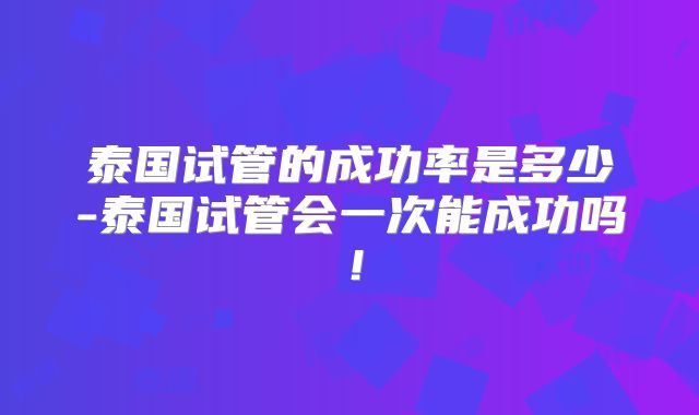 泰国试管的成功率是多少-泰国试管会一次能成功吗！