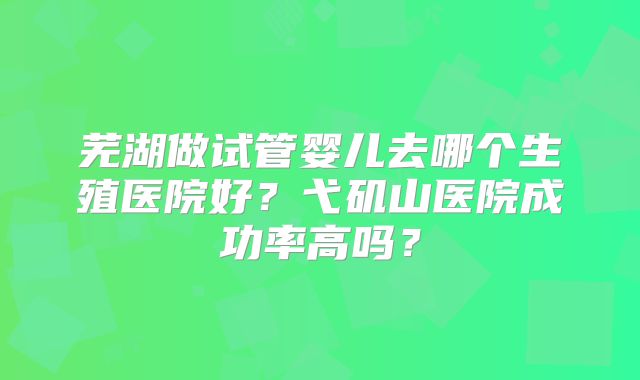 芜湖做试管婴儿去哪个生殖医院好？弋矶山医院成功率高吗？
