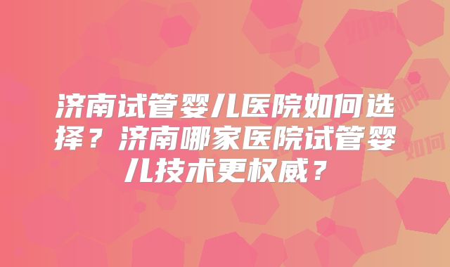 济南试管婴儿医院如何选择？济南哪家医院试管婴儿技术更权威？