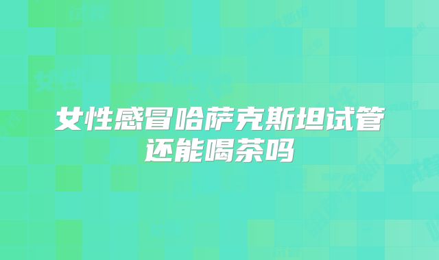 女性感冒哈萨克斯坦试管还能喝茶吗