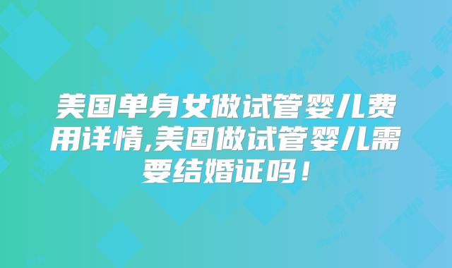 美国单身女做试管婴儿费用详情,美国做试管婴儿需要结婚证吗！