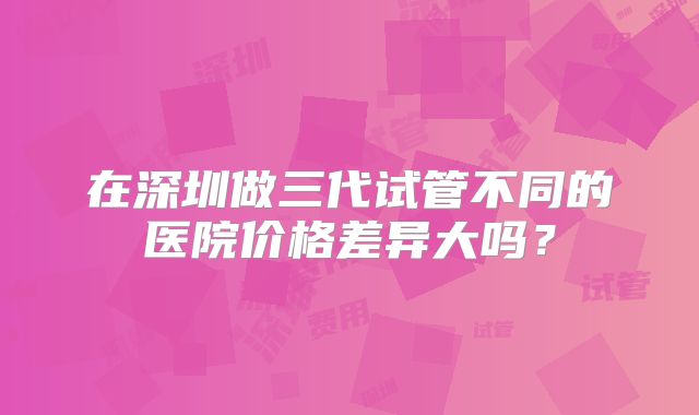 在深圳做三代试管不同的医院价格差异大吗？