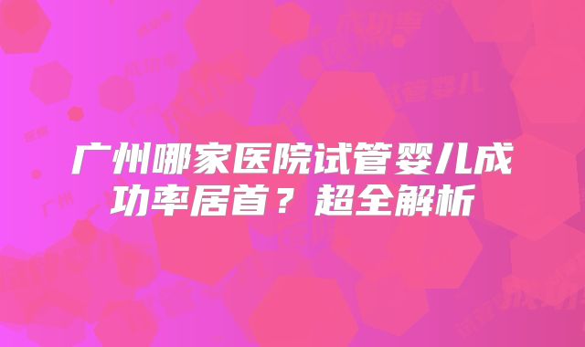 广州哪家医院试管婴儿成功率居首？超全解析