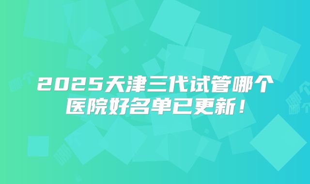2025天津三代试管哪个医院好名单已更新!