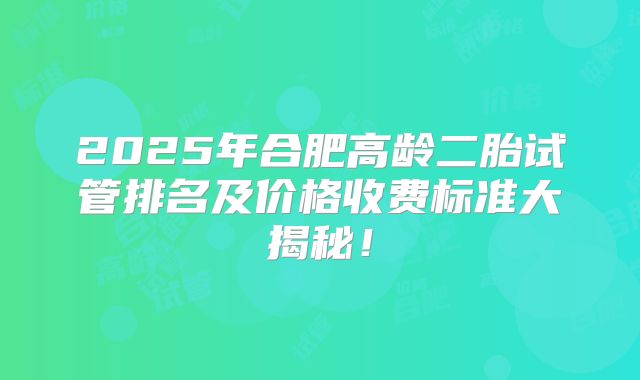 2025年合肥高龄二胎试管排名及价格收费标准大揭秘！