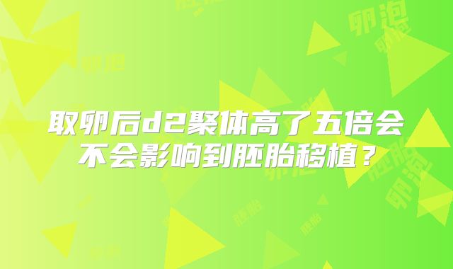 取卵后d2聚体高了五倍会不会影响到胚胎移植?