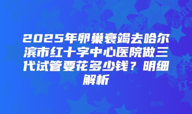 2025年卵巢衰竭去哈尔滨市红十字中心医院做三代试管要花多少钱？明细解析