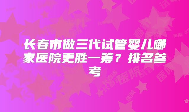 长春市做三代试管婴儿哪家医院更胜一筹？排名参考
