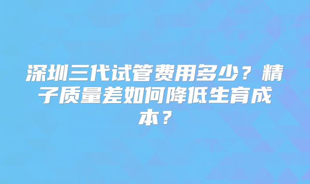 深圳三代试管费用多少？精子质量差如何降低生育成本？
