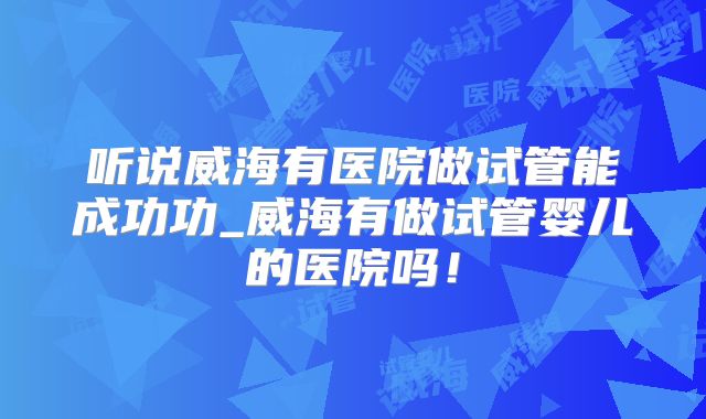 听说威海有医院做试管能成功功_威海有做试管婴儿的医院吗!