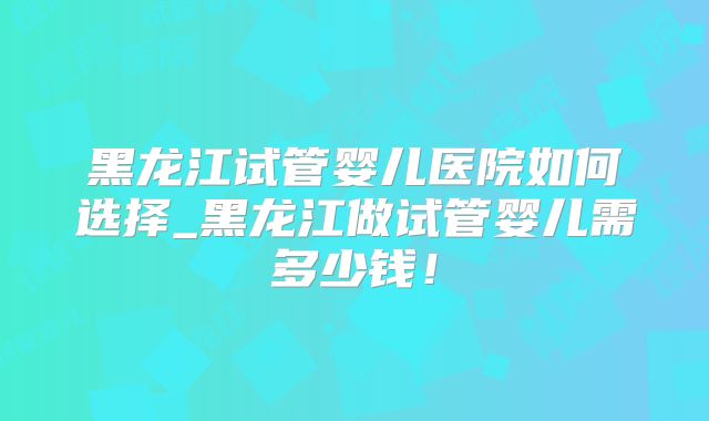 黑龙江试管婴儿医院如何选择_黑龙江做试管婴儿需多少钱!