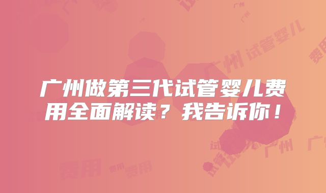 广州做第三代试管婴儿费用全面解读?我告诉你!
