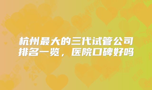 杭州最大的三代试管公司排名一览，医院口碑好吗