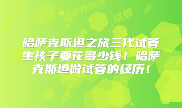 哈萨克斯坦之旅三代试管生孩子要花多少钱！哈萨克斯坦做试管的经历！